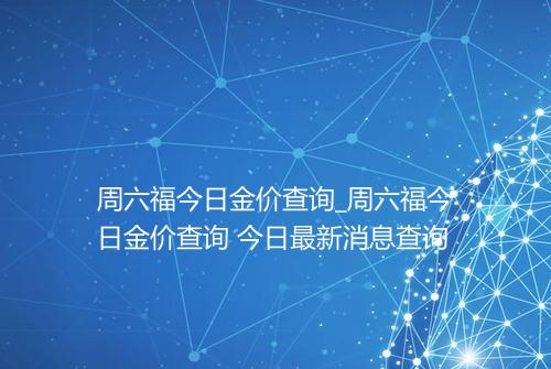 周六福今日金价查询_周六福今日金价查询 今日最新消息查询