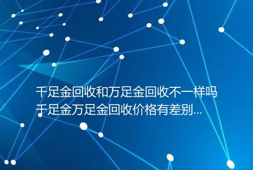 千足金回收和万足金回收不一样吗千足金万足金回收价格有差别吗