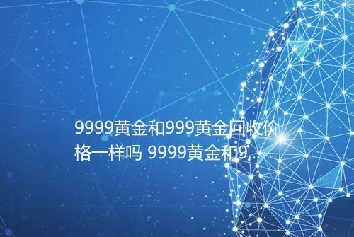 9999黄金和999黄金回收价格一样吗 9999黄金和999黄金哪个更保值