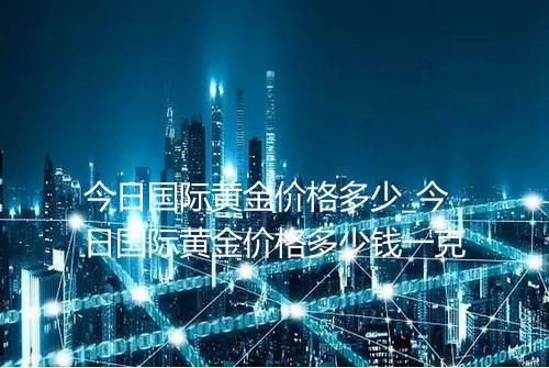 今日国际黄金价格多少_今日国际黄金价格多少钱一克