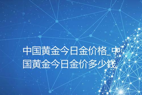 中国黄金今日金价格_中国黄金今日金价多少钱
