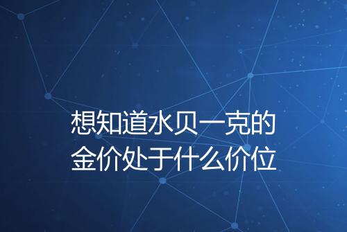 想知道水贝一克的金价处于什么价位