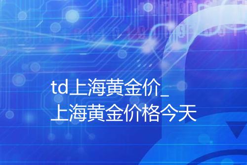 td上海黄金价_上海黄金价格今天
