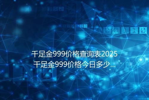 千足金999价格查询表2025 千足金999价格今日多少一克