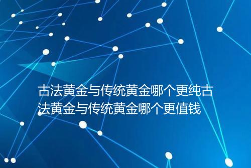 古法黄金与传统黄金哪个更纯古法黄金与传统黄金哪个更值钱