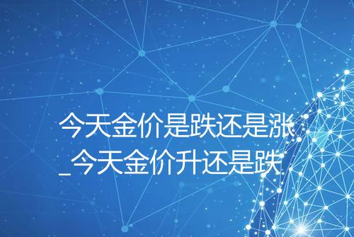 今天金价是跌还是涨_今天金价升还是跌