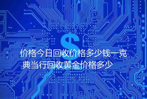价格今日回收价格多少钱一克 典当行回收黄金价格多少