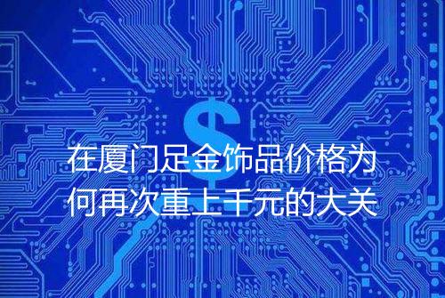 在厦门足金饰品价格为何再次重上千元的大关
