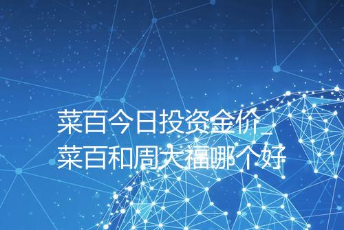 菜百今日投资金价_菜百和周大福哪个好