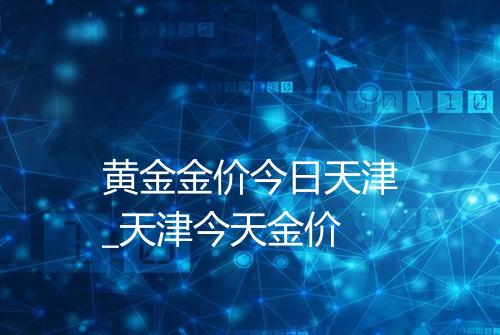 黄金金价今日天津_天津今天金价