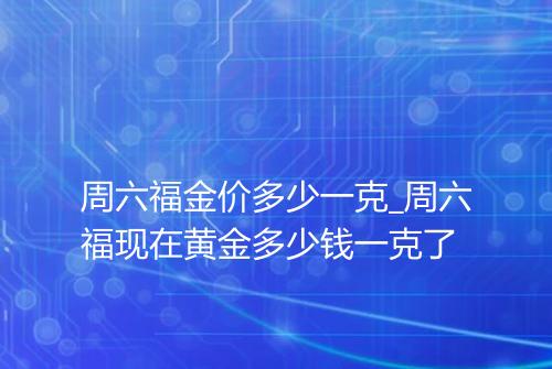 周六福金价多少一克_周六福现在黄金多少钱一克了