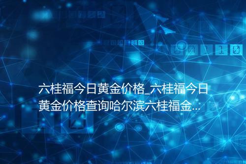六桂福今日黄金价格_六桂福今日黄金价格查询哈尔滨六桂福金价多少钱一克