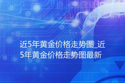 近5年黄金价格走势图_近5年黄金价格走势图最新
