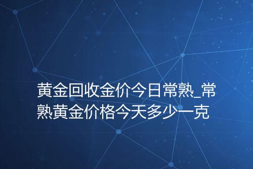 黄金回收金价今日常熟_常熟黄金价格今天多少一克