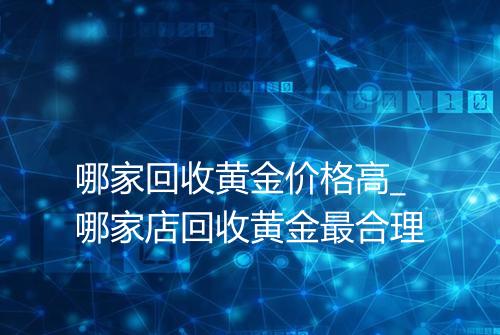 哪家回收黄金价格高_哪家店回收黄金最合理