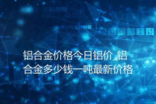 铝合金价格今日铝价_铝合金多少钱一吨最新价格