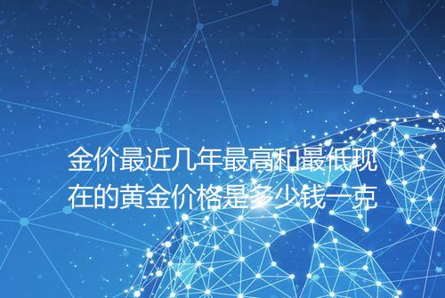 金价最近几年最高和最低现在的黄金价格是多少钱一克
