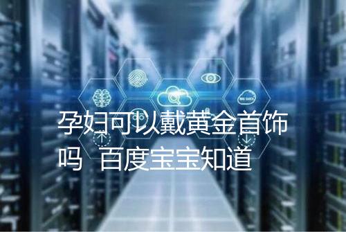 孕妇可以戴黄金首饰吗 百度宝宝知道