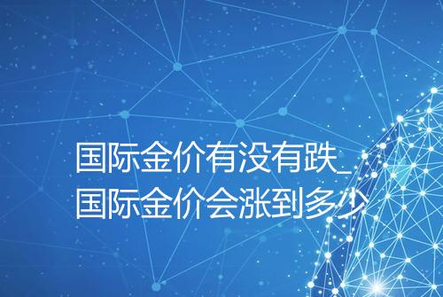 国际金价有没有跌_国际金价会涨到多少