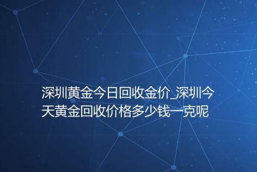 深圳黄金今日回收金价_深圳今天黄金回收价格多少钱一克呢