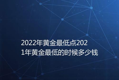 2022年黄金最低点2021年黄金最低的时候多少钱