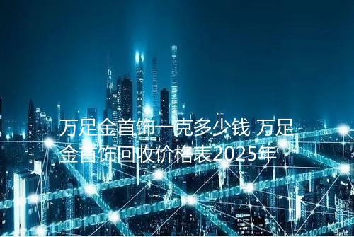 万足金首饰一克多少钱 万足金首饰回收价格表2025年