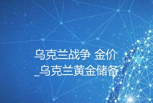 乌克兰战争 金价_乌克兰黄金储备