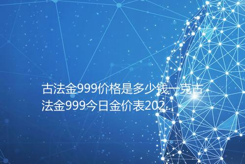 古法金999价格是多少钱一克古法金999今日金价表2025年