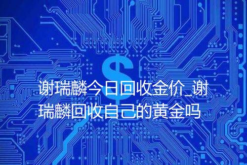 谢瑞麟今日回收金价_谢瑞麟回收自己的黄金吗