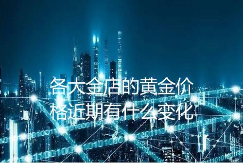 各大金店的黄金价格近期有什么变化