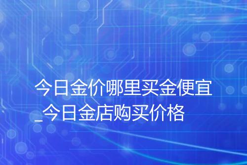 今日金价哪里买金便宜_今日金店购买价格