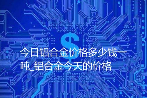 今日铝合金价格多少钱一吨_铝合金今天的价格