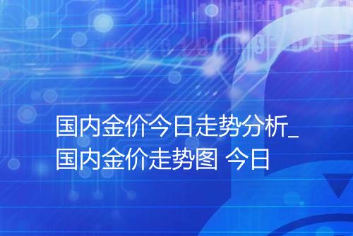 国内金价今日走势分析_国内金价走势图 今日
