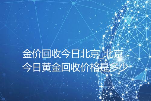 金价回收今日北京_北京今日黄金回收价格是多少