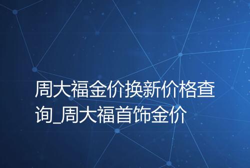 周大福金价换新价格查询_周大福首饰金价
