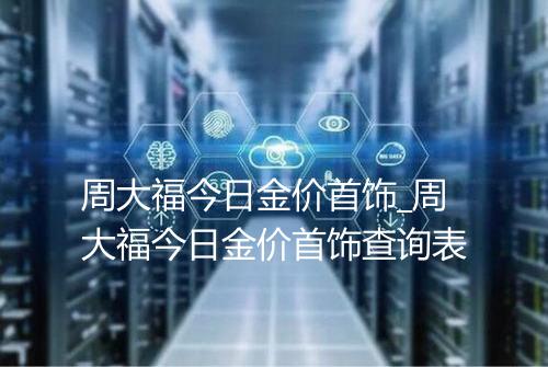 周大福今日金价首饰_周大福今日金价首饰查询表