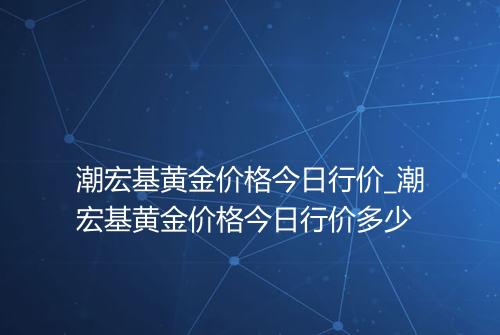 潮宏基黄金价格今日行价_潮宏基黄金价格今日行价多少
