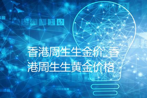香港周生生金价_香港周生生黄金价格