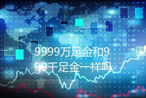 9999万足金和999千足金一样吗