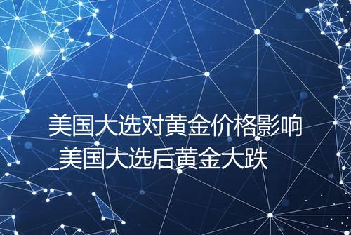 美国大选对黄金价格影响_美国大选后黄金大跌