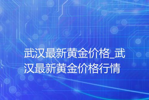 武汉最新黄金价格_武汉最新黄金价格行情