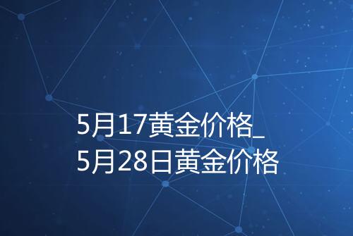 5月17黄金价格_5月28日黄金价格