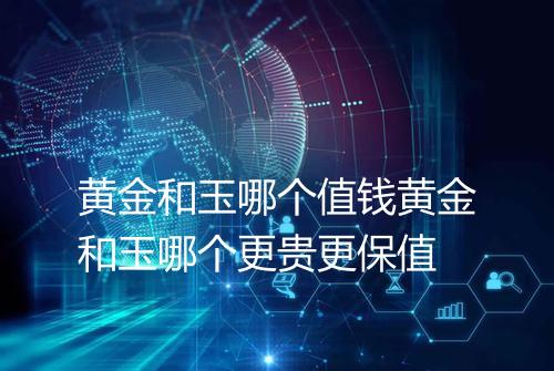 黄金和玉哪个值钱黄金和玉哪个更贵更保值