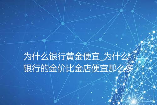 为什么银行黄金便宜_为什么银行的金价比金店便宜那么多