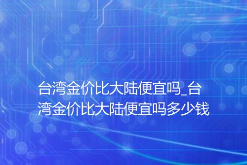 台湾金价比大陆便宜吗_台湾金价比大陆便宜吗多少钱