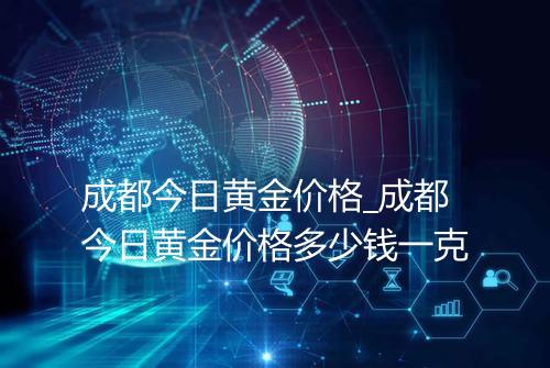 成都今日黄金价格_成都今日黄金价格多少钱一克