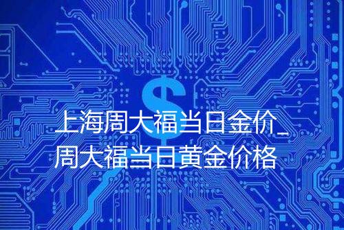 上海周大福当日金价_周大福当日黄金价格