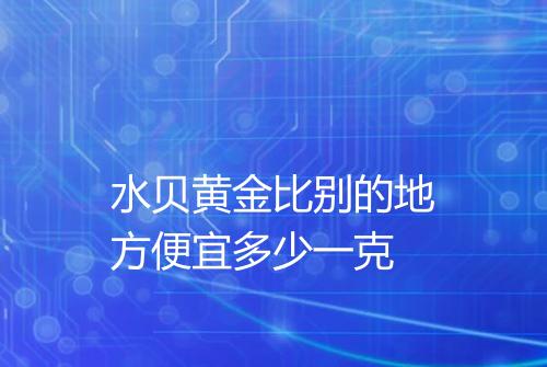 水贝黄金比别的地方便宜多少一克