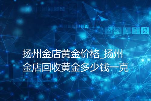 扬州金店黄金价格_扬州金店回收黄金多少钱一克
