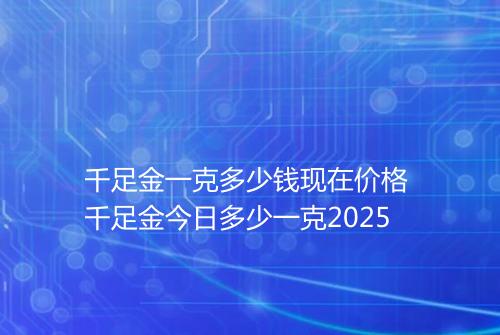 千足金一克多少钱现在价格 千足金今日多少一克2025